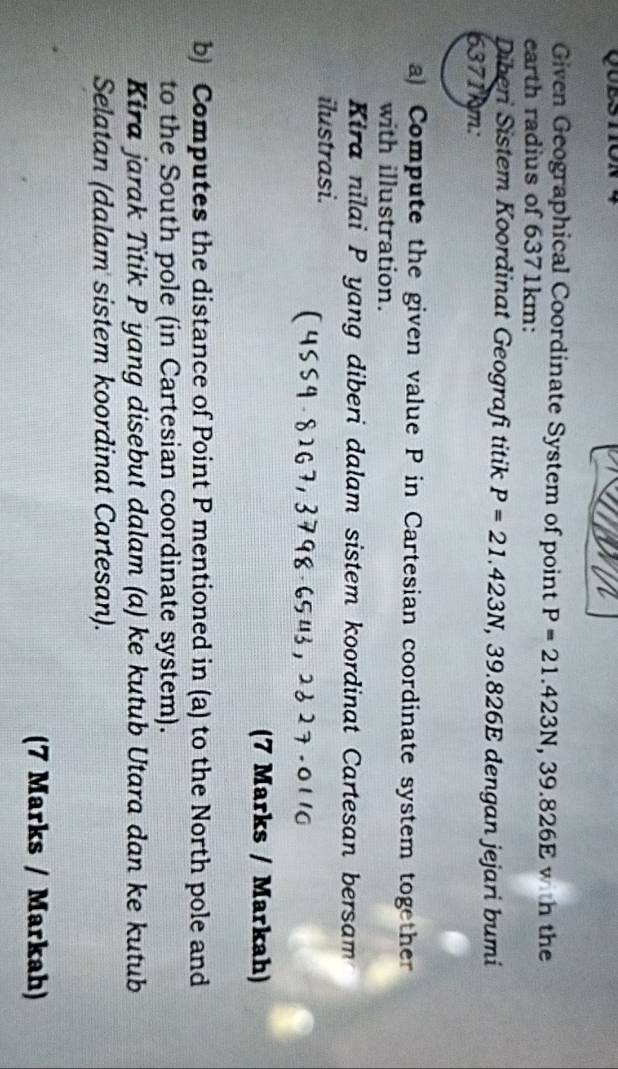 Given Geographical Coordinate System of point P=21.423N, 39.826E with the 
earth radius of 6371km : 
Diberi Sistem Koordinat Geografi titik P=21.423N, 39.826E dengan jejari bumi
6371km : 
a) Compute the given value P in Cartesian coordinate system together 
with illustration. 
Kira nilai P yang diberi dalam sistem koordinat Cartesan bersam 
ilustrasi. 
(7 Marks / Markah) 
b) Computes the distance of Point P mentioned in (a) to the North pole and 
to the South pole (in Cartesian coordinate system). 
Kira jarak Titik P yang disebut dalam (a) ke kutub Utara dan ke kutub 
Selatan (dalam sistem koordinat Cartesan). 
(7 Marks / Markah)