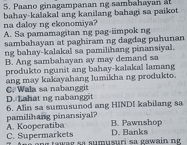 Paano ginagampanan ng sambahayan at
bahay-kalakal ang kanilang bahagi sa paikot
na daloy ng ekonomiya?
A. Sa pamamagitan ng pag-iimpok ng
sambahayan at paghiram ng dagdag puhunan
ng bahay-kalakal sa pamilihang pinansiyal.
B. Ang sambahayan ay may demand sa
produkto ngunit ang bahay-kalakal lamang
ang may kakayahang lumikha ng produkto.
C. Wala sa nabanggit
D. Lahat ng nabanggit
6. Alin sa sumusunod ang HINDI kabilang sa
pamilihang pinansiyal?
A. Kooperatiba B. Pawnshop
C. Supermarkets D. Banks
ta w ag sa sumusuri sa gawain ng