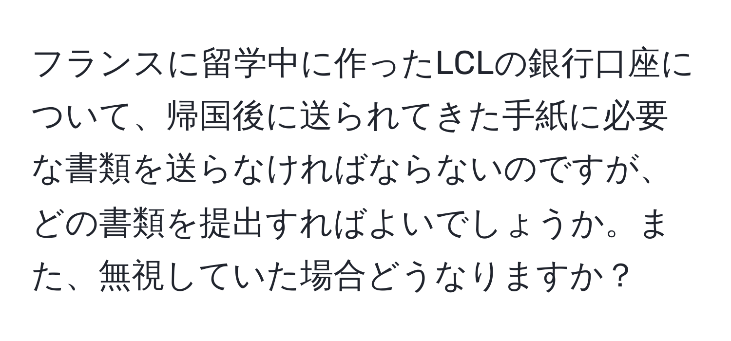 フランスに留学中に作ったLCLの銀行口座について、帰国後に送られてきた手紙に必要な書類を送らなければならないのですが、どの書類を提出すればよいでしょうか。また、無視していた場合どうなりますか？