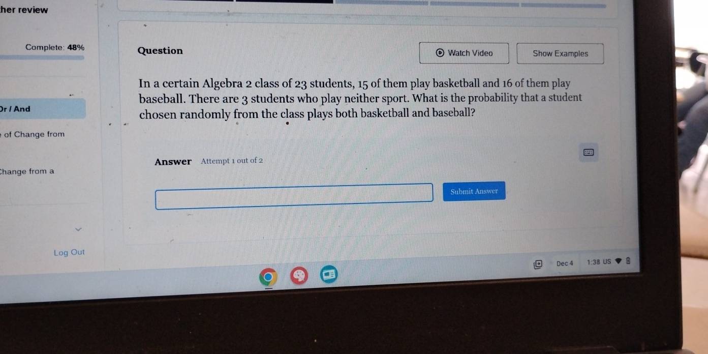 her review 
Complete: 48% Question Watch Video Show Examples 
In a certain Algebra 2 class of 23 students, 15 of them play basketball and 16 of them play 
baseball. There are 3 students who play neither sport. What is the probability that a student 
Or / And 
chosen randomly from the class plays both basketball and baseball? 
of Change from 
Answer Attempt 1 out of 2 
Change from a 
Submit Answer 
Log Out 
Dec 4 1:38 US B