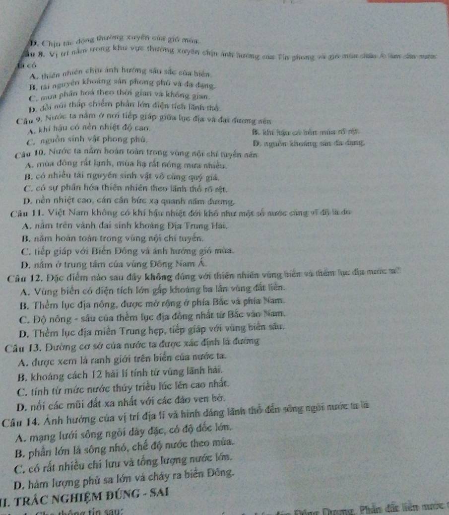 D. Chịu tác động thường xuyên của gió múa
Sầu 8, Vị trí nằm trong khu vực thường xuyên chịn ảnh hương của Tin phong và giả mùa châu lc àm câa mươn
la có
A. thiên nhiên chịu ảnh hướng sâu sắc của biển
B. tài nguyên khoảng sản phong phủ và đạ đạng
C. mưa phần hoá theo thời gian và không gian
D. đổi núi thấp chiếm phần lớn diện tích lãnh thổ
Câu 9, Nước ta nằm ở nơi tiếp giáp giữa lục địa và đại đương sên
A khí hậu có nền nhiệt độ cao.
B khí hậu có bên mùa cổ ct
C. nguồn sinh vật phong phú
D. nguồn khuảng sản đa dạng.
Câu 10, Nước ta nằm hoán toàn trong vùng sội chí tuyển sên
A. mùa đông rất lạnh, mùa hạ rất nóng mưa nhiều.
B. có nhiều tài nguyễn sinh vật vô cùng quý giá,
C. có sự phần hóa thiên nhiên theo lãnh thổ rõ rệt.
D. nền nhiệt cao, cán căn bức xạ quanh năm đương.
Câu 11. Việt Nam không có khí hậu nhiệt đới khổ như một số nước cùng vĩ độ là đo
A. năm trên vành đai sinh khoảng Địa Trung Hải.
B. nằm hoàn toàn trong vùng nội chỉ tuyển.
C. tiếp giáp với Biển Đông và ảnh hướng gió mùa.
D. nằm ở trung tầm của vùng Đông Nam Á.
Câu 12. Đặc điểm nào sau đây không đúng với thiên nhiên vùng biển và thêm lục địa nước m
A. Vùng biển có diện tích lớn gấp khoảng ba lần vùng đất liên.
B. Thêm lục địa nông, được mở rộng ở phía Bắc và phía Nam.
C. Độ nông - sâu của thềm lục địa đồng nhất từ Bắc vào Nam.
D. Thêm lục địa miền Trung hẹp, tiếp giáp với vùng biển sâu.
Câu 13. Đường cơ sở của nước ta được xác định là đường
A. được xem là ranh giới trên biển của nước ta.
B. khoáng cách 12 hải lí tính tử vùng lãnh hải.
C. tính từ mức nước thủy triều lúc lên cao nhất.
D. nổi các mũi đất xa nhất với các đảo ven bở.
Cầu 14. Ảnh hưởng của vị trí địa lí và hình dáng lãnh thổ đến sông ngôi nước ta là
A. mạng lưới sông ngôi dày đặc, có độ đốc lớn.
B. phần lớn là sông nhỏ, chế độ nước theo mùa.
C. có rất nhiều chi lưu và tổng lượng nước lớn.
D. hàm lượng phủ sa lớn và chảy ra biển Đông.
II. TRÁC NGHIỆM ĐÚNG - SAI
h e tháng tin san''
ông Dượng, Phầm đấc liên mướ