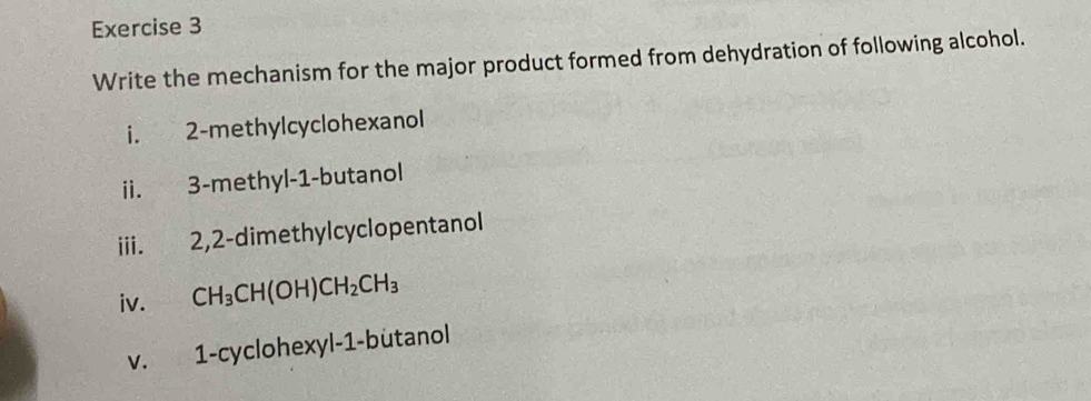 Write the mechanism for the major product formed from dehydration of following alcohol. 
i. 2 -methylcyclohexanol 
ii. 3 -methyl- 1 -butanol 
iii. 2, 2 -dimethylcyclopentanol 
iv. CH_3CH(OH)CH_2CH_3
V. 1 -cyclohexyl -1 -butanol