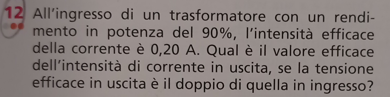 All'ingresso di un trasformatore con un rendi- 
mento in potenza del 90%, l'intensità efficace 
della corrente è 0,20 A. Qual è il valore efficace 
dell'intensità di corrente in uscita, se la tensione 
efficace in uscita è il doppio di quella in ingresso?