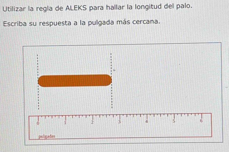 Utilizar la regla de ALEKS para hallar la longitud del palo. 
Escriba su respuesta a la pulgada más cercana.
1 2 3 4 5 6
pulgadas