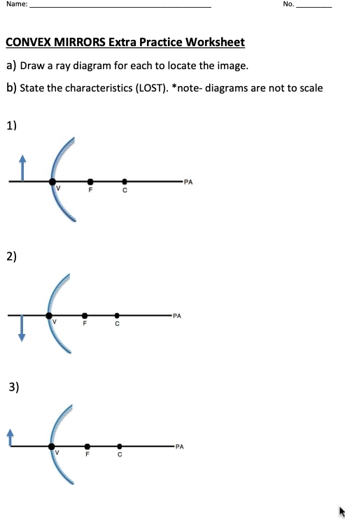 Name: No. 
_ 
_ 
CONVEX MIRRORS Extra Practice Worksheet 
a) Draw a ray diagram for each to locate the image. 
b) State the characteristics (LOST). *note- diagrams are not to scale 
1) 
PA
v F C
2) 
PA
v F C
3) 
PA
V F C