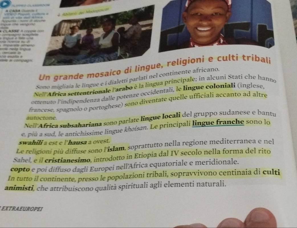 A CABA Gu 
Vicéro Pép 
Nl ds vta d 
Sapunia / nam 
ngue the ver 
N CLASSE A c 
copagno s 
e língua e fate 
a ncerca su 
mpar ta am 
erolo nella líng 
cercate to 
scia esnla é 
stele al compa 
Un grande mo 
Sono migliaia le lingue e i dialetti parlati nel co 
Nell Africa settentrionale l'arabo è la lingua principale; in alcuni Stati che hanno 
ottenuto l'índipendenza dalle potenze occidentali, le lingue coloniali (inglese, 
francese, spagnolo o portoghese) sono diventate quelle ufficiali accanto ad altre 
autoctone. 
Nell'Africa subsahariana sono parlate lingue locali del gruppo sudanese e bantu 
e, più a sud, le antichissime lingue khoisan. Le principali lingue franche sono lo 
swahili a est e l'hausa a ovest. 
Le religioni più diffuse sono l'islam, soprattutto nella regione mediterranea e nel 
Sahel, e il cristianesimo, introdotto in Etiopia dal IV secolo nella forma del rito 
copto e poi diffuso dagli Europei nell'Africa equatoriale e meridionale. 
In tutto il continente, presso le popolazioni tribali, sopravvivono centinaia di culti 
animisti, che attribuiscono qualità spirituali agli elementi naturali. 
EXTRAEUROPEI