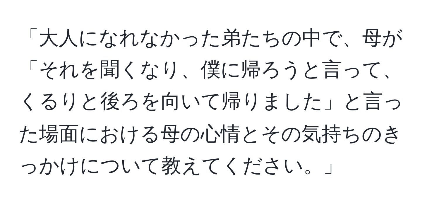 「大人になれなかった弟たちの中で、母が「それを聞くなり、僕に帰ろうと言って、くるりと後ろを向いて帰りました」と言った場面における母の心情とその気持ちのきっかけについて教えてください。」