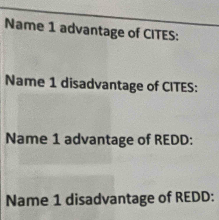 Name 1 advantage of CITES: 
Name 1 disadvantage of CITES: 
Name 1 advantage of REDD: 
Name 1 disadvantage of REDD: