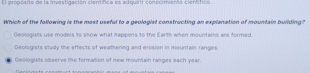 El propósito de la investigación científica es adquirir conocimiento científico.
Which of the following is the most useful to a geologist constructing an explanation of mountain building?
Geologists use models to show what happens to the Earth when mountains are formed.
Geologists study the effects of weathering and erosion in mountain ranges.
Geologists observe the formation of new mountain ranges each year.