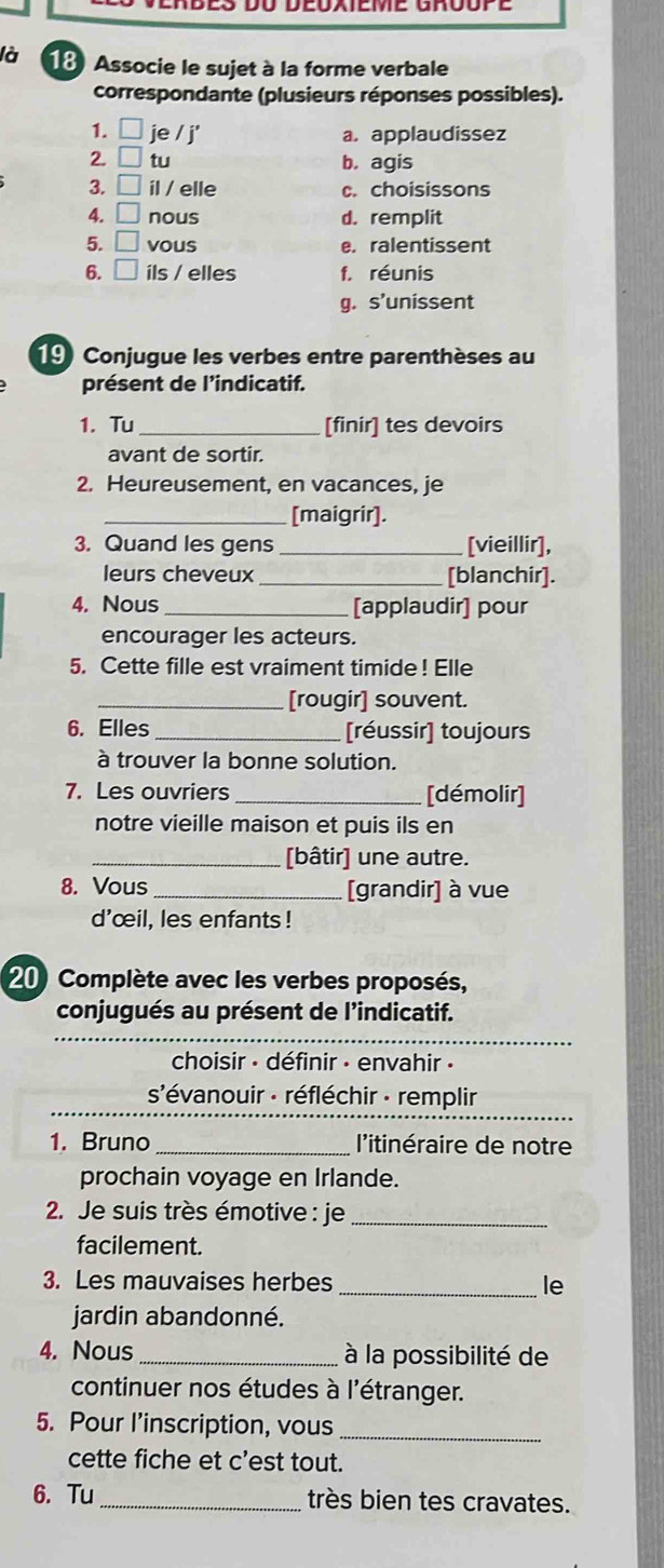 là 18 Associe le sujet à la forme verbale
correspondante (plusieurs réponses possibles).
1. □ je / j' a. applaudissez
2. □ tu b, agis
3. □ il / elle c. choisissons
4. □ nous d. remplit
5. □ vous e. ralentissent
6. □ ils / elles f. réunis
g. s’unissent
19 Conjugue les verbes entre parenthèses au
présent de l'indicatif.
1. Tu _[finir] tes devoirs
avant de sortir.
2. Heureusement, en vacances, je
_[maigrir].
3. Quand les gens _[vieillir],
leurs cheveux [blanchir].
4. Nous _[applaudir] pour
encourager les acteurs.
5. Cette fille est vraiment timide! Elle
_[rougir] souvent.
6. Elles [réussir] toujours
à trouver la bonne solution.
7. Les ouvriers _[démolir]
notre vieille maison et puis ils en
_[bâtir] une autre.
8. Vous _[grandir] à vue
d'œil, les enfants !
20) Complète avec les verbes proposés,
conjugués au présent de l’indicatif.
choisir - définir - envahir ·
_
s'évanouir - réfléchir - remplir
1. Bruno _l'itinéraire de notre
prochain voyage en Irlande.
2. Je suis très émotive : je_
facilement.
3. Les mauvaises herbes _le
jardin abandonné.
4. Nous à la possibilité de
continuer nos études à l'étranger.
5. Pour l’inscription, vous_
cette fiche et c'est tout.
6. Tu_ très bien tes cravates.