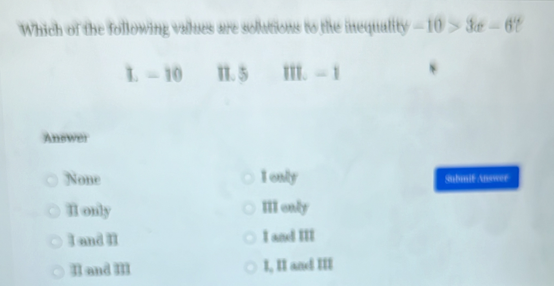 Which of the following values are solutions to the inequality -10>3a-6t
L - 10 1. 5 I. - 1
Answer
None I only Submit Answer
II only III only
I and II I and III
II and III I, II and III