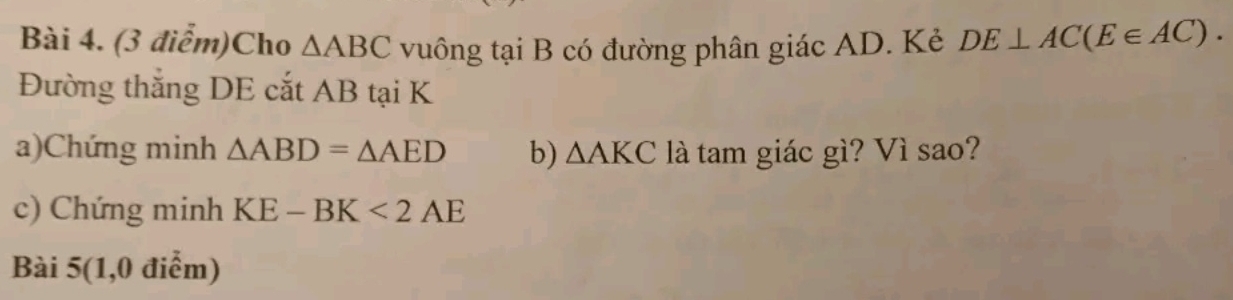 Cho △ ABC vuông tại B có đường phân giác AD. Kẻ DE⊥ AC(E∈ AC). 
Đường thắng DE cắt AB tại K
a)Chứng minh △ ABD=△ AED b) △ AKC là tam giác gì? Vì sao? 
c) Chứng minh KE-BK<2AE</tex> 
Bài 5(1,0 điểm)