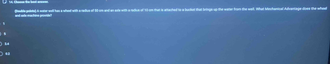 Choose the best answer.
and ade machine provide? (Deuble polints) A water well has a wheel with a radius of 50 cm and an axle with a redius of 10 cm that is attached to a bucket that brings up the water from the well. What Mechanical Advantage does the wheel
1
) s
2.4
0.2