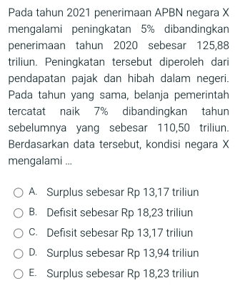 Pada tahun 2021 penerimaan APBN negara X
mengalami peningkatan 5% dibandingkan
penerimaan tahun 2020 sebesar 125,88
triliun. Peningkatan tersebut diperoleh dari
pendapatan pajak dan hibah dalam negeri.
Pada tahun yang sama, belanja pemerintah
tercatat naik 7% dibandingkan tahun
sebelumnya yang sebesar 110,50 triliun.
Berdasarkan data tersebut, kondisi negara X
mengalami ...
A. Surplus sebesar Rp 13,17 triliun
B. Defisit sebesar Rp 18,23 triliun
C. Defisit sebesar Rp 13,17 triliun
D. Surplus sebesar Rp 13,94 triliun
E. Surplus sebesar Rp 18,23 triliun