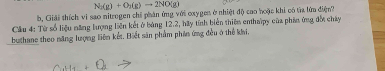 N_2(g)+O_2(g)to 2NO(g)
b, Giải thích vì sao nitrogen chỉ phản ứng với oxygen ở nhiệt độ cao hoặc khi có tia lửa điện? 
Câu 4: Từ số liệu năng lượng liên kết ở bảng 12.2, hãy tính biến thiên enthalpy của phản ứng đốt cháy 
buthane theo năng lượng liên kết. Biết sản phẩm phản ứng đều ở thể khí.