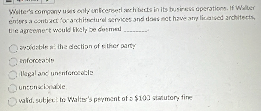 Walter's company uses only unlicensed architects in its business operations. If Walter
enters a contract for architectural services and does not have any licensed architects,
the agreement would likely be deemed _.
avoidable at the election of either party
enforceable
illegal and unenforceable
unconscionable
valid, subject to Walter's payment of a $100 statutory fine