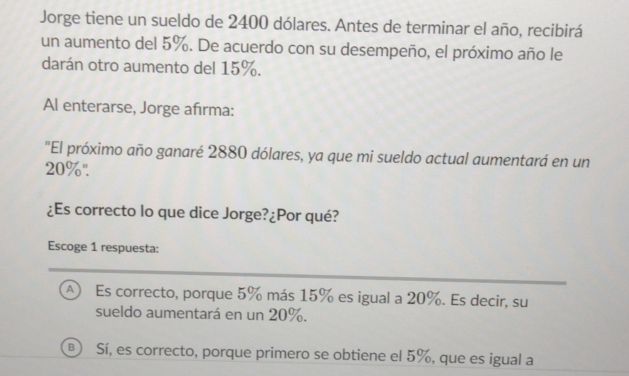 Jorge tiene un sueldo de 2400 dólares. Antes de terminar el año, recibirá
un aumento del 5%. De acuerdo con su desempeño, el próximo año le
darán otro aumento del 15%.
Al enterarse, Jorge afırma:
'El próximo año ganaré 2880 dólares, ya que mi sueldo actual aumentará en un
20%".
¿Es correcto lo que dice Jorge?¿Por qué?
Escoge 1 respuesta:
A) Es correcto, porque 5% más 15% es igual a 20%. Es decir, su
sueldo aumentará en un 20%.
B Sí, es correcto, porque primero se obtiene el 5%, que es igual a