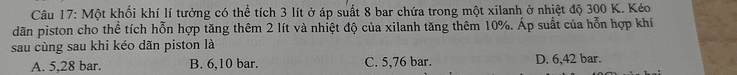 Một khối khí lí tưởng có thể tích 3 lít ở áp suất 8 bar chứa trong một xilanh ở nhiệt độ 300 K. Kéo
dãn piston cho thể tích hỗn hợp tăng thêm 2 lít và nhiệt độ của xilanh tăng thêm 10%. Áp suất của hỗn hợp khí
sau cùng sau khi kéo dãn piston là
A. 5,28 bar. B. 6,10 bar. C. 5,76 bar. D. 6,42 bar.