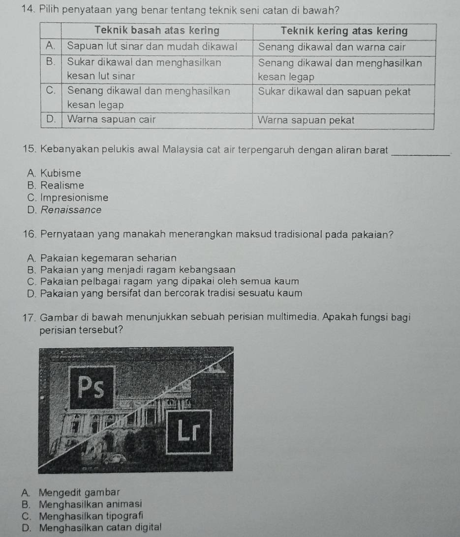 Pilih penyataan yang benar tentang teknik seni catan di bawah?
15. Kebanyakan pelukis awal Malaysia cat air terpengaruh dengan aliran barat_
A. Kubisme
B. Realisme
C. Impresionisme
D. Renaissance
16. Pernyataan yang manakah menerangkan maksud tradisional pada pakaian?
A. Pakaian kegemaran seharian
B. Pakaian yang menjadi ragam kebangsaan
C. Pakaian pelbagai ragam yang dipakai oleh semua kaum
D. Pakaian yang bersifat dan bercorak tradisi sesuatu kaum
17. Gambar di bawah menunjukkan sebuah perisian multimedia. Apakah fungsi bagi
perisian tersebut?
A. Mengedit gambar
B. Menghasilkan animasi
C. Menghasilkan tipografi
D. Menghasilkan catan digital