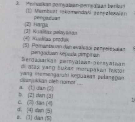 Perhatikan pernyataan-pernyataan berikut!
(1) Membuat rekomendasi penyelesaian
pengaduan
(2) Harga
(3) Kualitas pelayanan
(4) Kualitas produk
(5) Pemantauan dan evaluasi penyelesaian
pengaduan kepada pimpinan
Berdasarkan pernyataan-pernyataan
di atas yang bukan merupakan faktor
yang memengaruhi kepuasan pelanggan 
ditunjukkan oleh nomor ....
a. (1) dan (2)
b. (2) dan (3)
c. (3) dan (4)
1
d. (4) dan (5)
e. (1) dan (5)