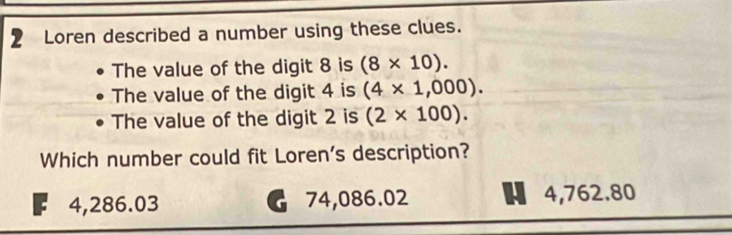 Loren described a number using these clues.
The value of the digit 8 is (8* 10). 
The value of the digit 4 is (4* 1,000). 
The value of the digit 2 is (2* 100). 
Which number could fit Loren's description?
4,286.03 74,086.02 4,762.80