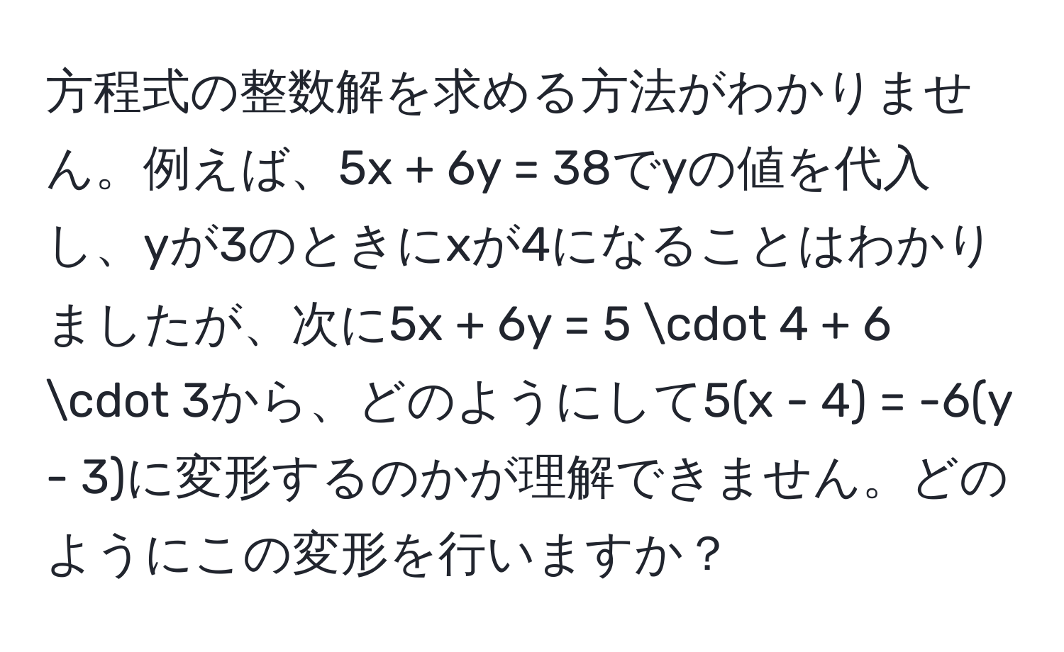 方程式の整数解を求める方法がわかりません。例えば、5x + 6y = 38でyの値を代入し、yが3のときにxが4になることはわかりましたが、次に5x + 6y = 5 · 4 + 6 · 3から、どのようにして5(x - 4) = -6(y - 3)に変形するのかが理解できません。どのようにこの変形を行いますか？