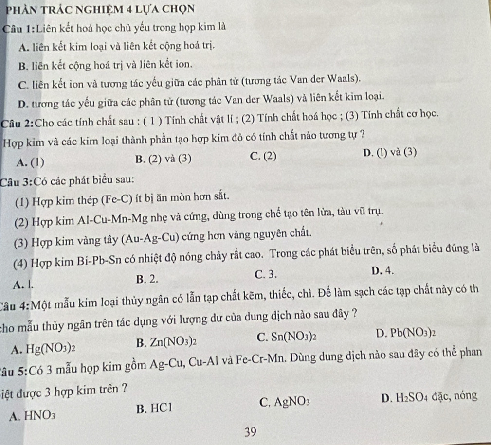 phản trác nghiệm 4 lựa chọn
Câu 1:Liên kết hoá học chủ yếu trong họp kim là
A. liên kết kim loại và liên kết cộng hoá trị.
B. liên kết cộng hoá trị và liên kết ion.
C. liên kết ion và tương tác yếu giữa các phân tử (tương tác Van der Waals).
D. tương tác yếu giữa các phân tử (tương tác Van der Waals) và liên kết kim loại.
Câu 2:Cho các tính chất sau : ( 1 ) Tính chất vật lí ; (2) Tính chất hoá học ; (3) Tính chất cơ học.
Hợp kim và các kim loại thành phần tạo hợp kim đỏ có tính chất nào tương tự ?
A. (1) B. (2) và (3) C. (2) D. (l) và (3)
Cầu 3:Có các phát biểu sau:
(1) Hợp kim thép (Fe-C) ít bị ăn mòn hơn sắt.
(2) Hợp kim Al-Cu-Mn-Mg nhẹ và cứng, dùng trong chế tạo tên lửa, tàu vũ trụ.
(3) Hợp kim vàng tây (Au-Ag-Cu) cứng hơn vàng nguyên chất.
(4) Hợp kim Bi-Pb-Sn có nhiệt độ nóng chảy rất cao. Trong các phát biểu trên, số phát biểu đúng là
D. 4.
B. 2.
A. l. C. 3.
Câu 4:Mhat O t mẫu kim loại thủy ngân có lẫn tạp chất kẽm, thiếc, chì. Để làm sạch các tạp chất này có th
cho mẫu thủy ngân trên tác dụng với lượng dư của dung dịch nào sau đây ?
C. Sn(NO_3)_2
D. Pb(NO_3): )
A. Hg(NO_3)_2
B. Zn(NO_3)_2
Sầu 5:Có 3 mẫu họp kim gồm Ag-Cu, Cu-Al I và Fe-Cr-Mn. Dùng dung dịch nào sau đây có thể phan
điệt được 3 hợp kim trên ?
D. H_2SO_4dac,
A. I -INO_3 B. HC1 C. AgNO_3 nóng
39