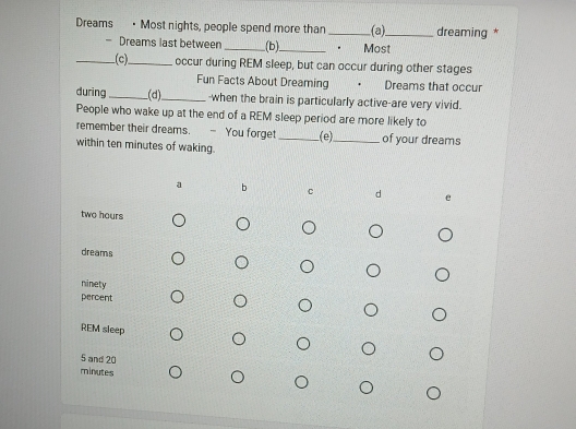 Dreams · Most nights, people spend more than_ (a)_ dreaming * 
- Dreams last between _(b)_ . Most 
_(c)_ occur during REM sleep, but can occur during other stages 
Fun Facts About Dreaming Dreams that occur 
during_ (d)_ -when the brain is particularly active-are very vivid. 
People who wake up at the end of a REM sleep period are more likely to 
remember their dreams. - You forget_ (e)_ of your dreams 
within ten minutes of waking. 
a b C d
two hours
dreams 
ninety 
percent 
REM sleep
5 and 20
minutes