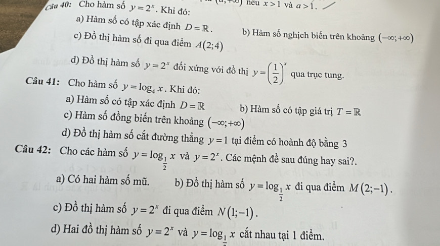 infty ) nēu x>1 và a>1. 
Câu 40: Cho hàm số y=2^x. Khi đó:
a) Hàm số có tập xác định D=R. b) Hàm số nghịch biến trên khoảng (-∈fty ;+∈fty )
Dhat o thị hàm số đi qua điểm A(2;4)
d) Dhat o thị hàm số y=2^x đối xứng với đồ thị y=( 1/2 )^x qua trục tung.
Câu 41: Cho hàm số y=log _4x. Khi đó:
a) Hàm số có tập xác định D=R b) Hàm số có tập giá trị T=R
c) Hàm số đồng biến trên khoảng (-∈fty ;+∈fty )
d) Đồ thị hàm số cắt đường thắng y=1 tại điểm có hoành độ bằng 3
Câu 42: Cho các hàm số y=log _ 1/2 x và y=2^x. Các mệnh đề sau đúng hay sai?.
a) Có hai hàm số mũ. b) Dhat o 9 thị hm số y=log _ 1/2 x đi qua điểm M(2;-1).
c) Đồ thị hàm số y=2^x đi qua điểm N(1;-1).
d) Hai đồ thị hàm số y=2^x và y=log __ 1x cắt nhau tại 1 điểm.