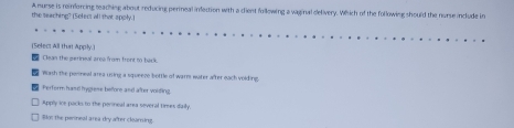 the seaching? (Select all that apply.) A murse is reinforcing meaching about reducing perineal infection with a client following a vaginal delivery. Which of the following should the nurse include in
(Selec: All that Apply.]
Clean the gerineal aree frn front to back
Wash the ponneal area using a squeeze bottle of warm water after each volding
Ferform hasd hygrese before and after voiding.
Apply ice packs to the perineal area several times daily
Blot the perneal area dry after clearning.