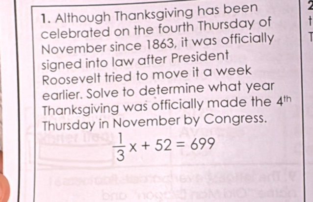 Although Thanksgiving has been 2
celebrated on the fourth Thursday of - 
November since 1863, it was officially 
signed into law after President 
Roosevelt tried to move it a week 
earlier. Solve to determine what year 
Thanksgiving was officially made the 4^(th)
Thursday in November by Congress.
 1/3 x+52=699