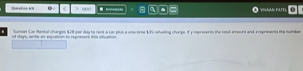 Question 4/8 NEXT = 2oo M a VIVAAN PATEL o 
Sunset Car Rental charges $28 per day to rent a car plus a one-time $35 refueling charge. If y represents the total amount and x represents the number 
of days, write an equation to represent this situation.