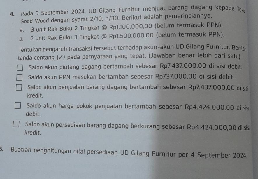 Pada 3 September 2024, UD Gilang Furnitur menjual barang dagang kepada Tok
Good Wood dengan syarat 2/10, n/30. Berikut adalah pemerinciannya.
a. 3 unit Rak Buku 2 Tingkat @ Rp1.100.000,00 (belum termasuk PPN).
b. 2 unit Rak Buku 3 Tingkat @ Rp1.500.000,00 (belum termasuk PPN).
Tentukan pengaruh transaksi tersebut terhadap akun-akun UD Gilang Furnitur. Berilah
tanda centang (✓) pada pernyataan yang tepat. (Jawaban benar lebih dari satu)
Saldo akun piutang dagang bertambah sebesar Rp7.437.000,00 di sisi debit.
Saldo akun PPN masukan bertambah sebesar Rp737.000,00 di sisi debit.
Saldo akun penjualan barang dagang bertambah sebesar Rp7.437.000,00 di sisi
kredit.
Saldo akun harga pokok penjualan bertambah sebesar Rp4.424.000,00 di sisi
debit.
Saldo akun persediaan barang dagang berkurang sebesar Rp4.424.000,00 di sisi
kredit.
5. Buatlah penghitungan nilai persediaan UD Gilang Furnitur per 4 September 2024.