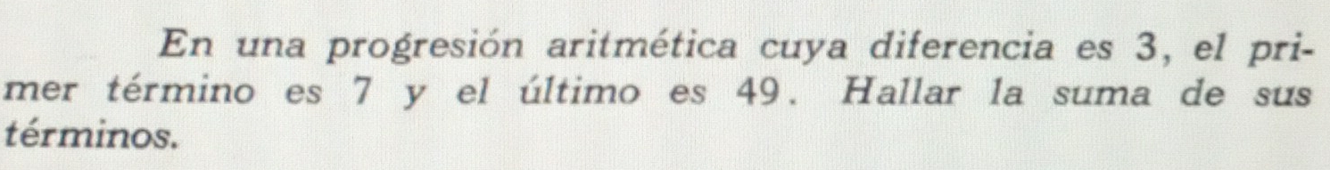 En una progresión aritmética cuya diferencia es 3, el pri- 
mer término es 7 y el último es 49. Hallar la suma de sus 
términos.