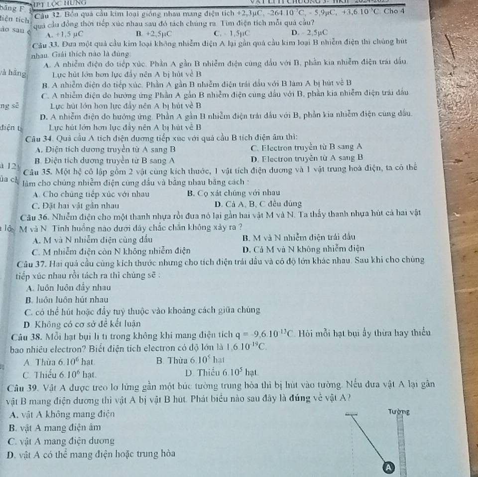 bảng F
Ht lộc hung 
tiện tích
Câu 32. Bồn quả cầu kim loại gióng nhau mang điện tích +2,3μ6 C,-264.10^(-7)C,-5,9mu C,+3,6.10^(-5)C Cho 4
quả cầu đồng thời tiếp xúc nhau sau đó tách chúng ra. Tìm điện tích mỗi quả cầu?
ào sau é
A. +1.5 µC B. +2,5µC C. - 1,5µC D.  2,5µC
Câu 33. Đưa một quả cầu kim loại không nhiễm điện A lại gần quá cầu kim loại B nhiễm điện thi chúng hút
nhau. Giải thích nào là đũng
A. A nhiễm điện đo tiếp xúc. Phần A gần B nhiễm điện cùng đầu với B, phẫn kia nhiễm điện trái dấu.
và bằng Lục hút lớn hơn lực đầy nên A bị hút về B
B. A nhiễm điện do tiếp xúc. Phần A gần B nhiễm điện trái đầu với B làm A bị hút về B
C. A nhiễm điện do hướng ứng Phần A gắn B nhiễm điện cùng đầu với B, phần kia nhiễm điện trái đầu
ng sē Lực hút lớn hơn lực đấy nên A bị hút về B
D. A nhiễm điện do hướng ứng. Phần A gần B nhiễm điện trải dầu với B, phần kia nhiễm điện cùng dầu.
điện tị Lực hút lớn hơn lục đầy nên A bị hút về B
Câu 34, Quả cầu A tích điện dương tiếp xúc với quả cầu B tích diện âm thì:
A. Điện tích dương truyền từ A sang B C. Electron truyền từ B sang A
B. Điện tích dương truyền từ B sang A D. Electron truyền từ A sang B
à 12 Câu 35. Một hệ cô lập gồm 2 vật cùng kích thuớc, 1 vật tích điện dương và 1 vật trung hoà điện, ta có thể
ủa ch  làm cho chúng nhiễm điện cùng dầu và bằng nhau bằng cách :
A. Cho chúng tiếp xúc với nhau B. Cọ xát chúng với nhau
C. Đặt hai vật gần nhau D. Cả A, B, C đều đủng
Câu 36. Nhiễm điện cho một thanh nhựa rồi đưa nó lại gần hai vật M và N. Ta thấy thanh nhựa hút cả hai vật
à lớy M và N. Tinh huồng nào dưới dây chắc chẵn không xây ra ?
A. M và N nhiễm điện cùng đấu B. M và N nhiễm điện trái đấu
C. M nhiễm điện còn N không nhiễm điện D. Cả M và N không nhiễm điện
Câu 37. Hai quả cầu cùng kích thước nhưng cho tích điện trái dầu và có độ lớn khác nhau. Sau khi cho chùng
tiếp xúc nhau rồi tách ra thì chúng sẽ :
A. luôn luôn đầy nhau
B. luôn luôn hút nhau
C. có thể hút hoặc đầy tuỷ thuộc vào khoảng cách giữa chúng
D Không có cơ sở đề kết luận
Câu 38. Mỗi hạt bụi lì tỉ trong không khi mang điện tích q=-9,6.10^(-13)C Hỏi mỗi hạt bụi ấy thừa hay thiếu
bao nhiều electron? Biết điện tích electron có độ lớn là 1,6.10^(-19)C.
A Thùa 6.10^6hat B. Thừa 6.10^5hat
C. Thiếu 6.10^6hat D Thiểu 6.10^5hat
Câu 39. Vật A được treo lơ lững gần một búc tường trung hỏa thi bị hút vào tưởng. Nếu đưa vật A lại gân
vật B mang điện dương thi vật A bị vật B hút. Phát biểu nào sau đây là đúng về vật A?
A. vật A không mang điện
Tường
B vật A mang điện âm
C. vật A mang điện dương
D. vật A có thể mang điện hoặc trung hòa
a