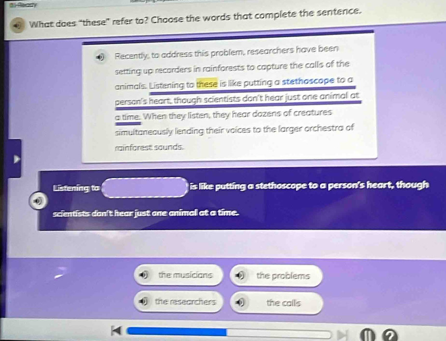 Ready
What does “these” refer to? Choose the words that complete the sentence.
Recently, to address this problem, researchers have been
setting up recorders in rainforests to capture the calls of the
animals. Listening to these is like putting a stethoscope to a
person's heart, though scientists don't hear just one animal at
a time. When they listen, they hear dozens of creatures
simultaneausly lending their voices to the larger orchestra of
rainforest sounds.
Listening to is like putting a stethoscope to a person's heart, though
scientists dan't hear just one animal at a time.
the musicians the problems
the researchers the calls