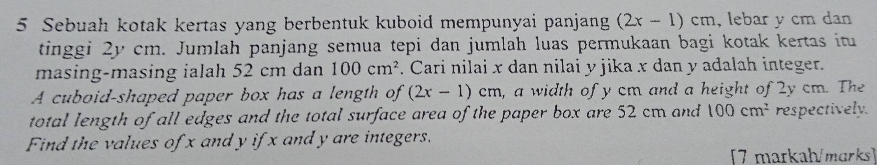 Sebuah kotak kertas yang berbentuk kuboid mempunyai panjang (2x-1)cm , lebar y cm dan 
tinggi 2y cm. Jumlah panjang semua tepi dan jumlah luas permukaan bagi kotak kertas itu 
masing-masing ialah 52 cm dan 100cm^2. Cari nilai x dan nilai y jika x dan y adalah integer. 
A cuboid-shaped paper box has a length of (2x-1)cm , a width of y cm and a height of 2y cm. The 
total length of all edges and the total surface area of the paper box are 52 cm and 100cm^2 respectively. 
Find the values of x and y ifx and y are integers. 
[7 markah/marks]