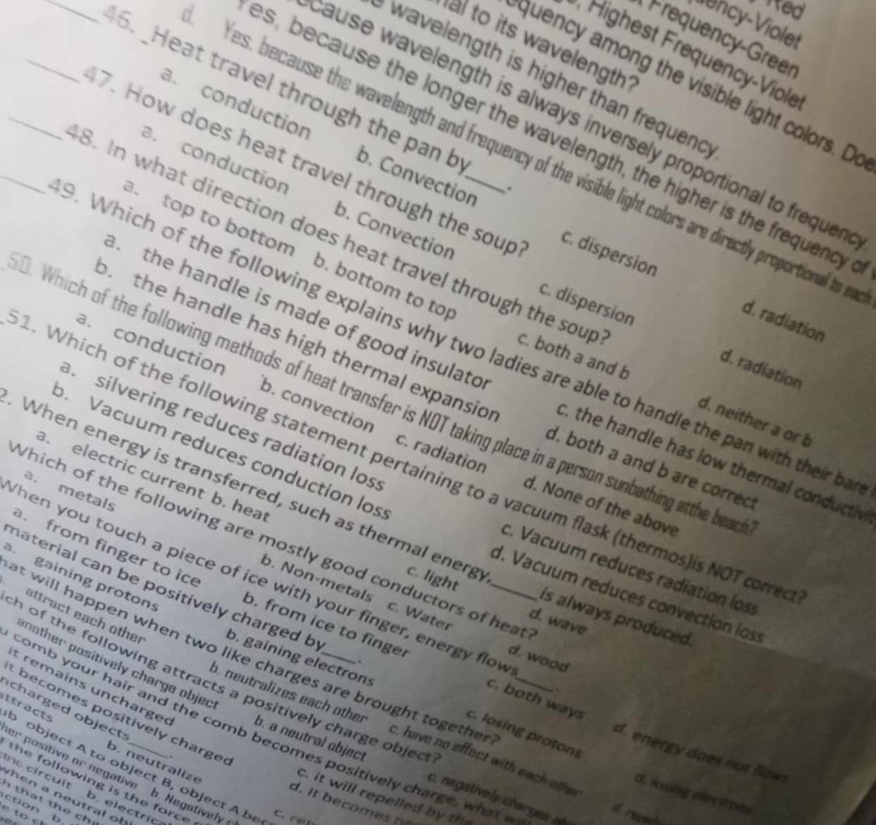 ed
Viency-Violet
Frequency-Greer
al to its wavelength
Highest Frequency-Viole
wavelength is higher than frequenc 
quency among the visible light colors. D
_6. _Heat travel through the pan b
ause wavelength is always inversely proportional to frequen
a. conduction b. Convection
es, because the longer the wavelength, the higher is the frequency
Yes, because the wavelength and frequency of the visible light colors are directly proportional to a
_7. How does heat travel through the soup c. dispersion
.
a. conduction b. Convection. top to bottom b. bottom to to
_8. In what direction does heat travel through the soup c. both a and b
. the handle is made of good insulato
d. radiation
c. dispersion d. radiation
. Which of the following explains why two ladies are able to handle the pan with their ba
a. conduction b. convection. the handle has high thermal expansio d. both a and b are correc
. Which of the following methods of heat transfer is NOT taking place in a person sunbathing atthe bea
d. neither a or b
silvering reduces radiation los
o. Vacuum reduces conduction los
L. Which of the following statement pertaining to a vacuum flask (thermos)is NOT core
c, the handle has low thermal conductiv
. electric current b. hea
c. radiation d. None of the above
a. metals
When energy is transferred, such as thermal energ c. light
Which of the following are mostly good conductors of hear
c. Vacuum reduces radiation los
. gaining proton
Then you touch a piece of ice with your finger, energy flow
a. from finger to ice b. from ice to finger
d. Vacuum reduces convection los
b. Non-metals c. Water
naterial can be positively charged b b. gaining electrons
attract each other
at will happen when two like charges are brought togethe .__
is always produced.
d. wave
d. wood
another positively charge objec
h of the following attracts a positively charge objec 
t remains uncharged
c. both ways
t  becomes positively charge
charged object: .
o. neutralizes each other c. have no effect with each othe
c. losing proton
comb your hair and the comb becomes positively charge, what  
d. energy does not flaws
ttracts o object A to object B, object A be
b. neutralize
b. a neutral object c. negatively charges of
er positive or negative b. Negatively
the following is the force 
c circuit b. electri
d. losing electrons
c. it will repelled by t
w h en a neu tral o b 
ction b.
o repent