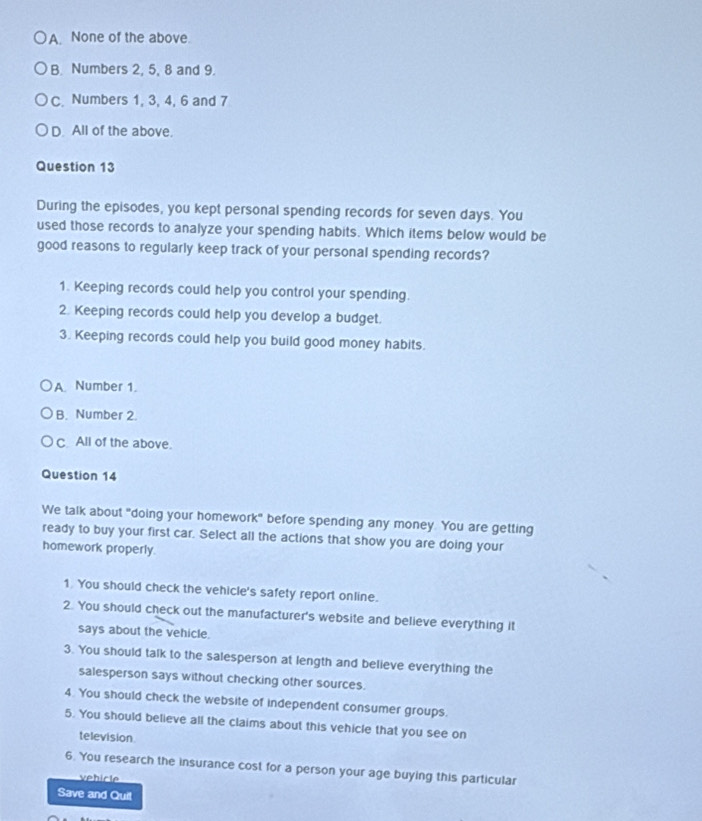 A None of the above.
B. Numbers 2, 5, 8 and 9.
C. Numbers 1, 3, 4, 6 and 7
D. All of the above.
Question 13
During the episodes, you kept personal spending records for seven days. You
used those records to analyze your spending habits. Which items below would be
good reasons to regularly keep track of your personal spending records?
1. Keeping records could help you control your spending.
2. Keeping records could help you develop a budget.
3. Keeping records could help you build good money habits.
A. Number 1.
B. Number 2.
C All of the above.
Question 14
We talk about "doing your homework" before spending any money. You are getting
ready to buy your first car. Select all the actions that show you are doing your
homework properly.
1. You should check the vehicle's safety report online.
2. You should check out the manufacturer's website and believe everything it
says about the vehicle.
3. You should talk to the salesperson at length and believe everything the
salesperson says without checking other sources.
4. You should check the website of independent consumer groups.
5. You should believe all the claims about this vehicle that you see on
television.
6. You research the insurance cost for a person your age buying this particular
vehicle
Save and Quil