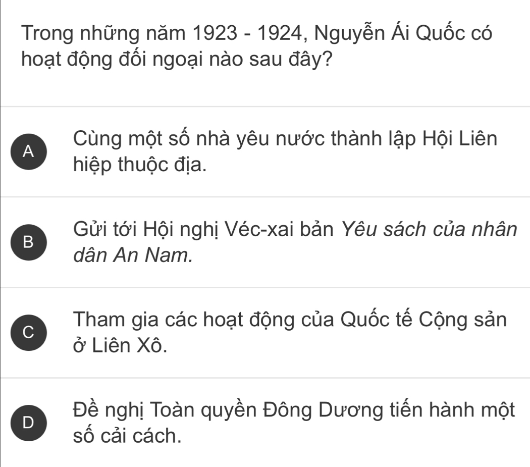 Trong những năm 1923-1924 , Nguyễn Ái Quốc có
hoạt động đối ngoại nào sau đây?
A
Cùng một số nhà yêu nước thành lập Hội Liên
hiệp thuộc địa.
Gửi tới Hội nghị Véc-xai bản Yêu sách của nhân
B
dân An Nam.
C
Tham gia các hoạt động của Quốc tế Cộng sản
ở Liên Xô.
D
Đề nghị Toàn quyền Đông Dương tiến hành một
số cải cách.