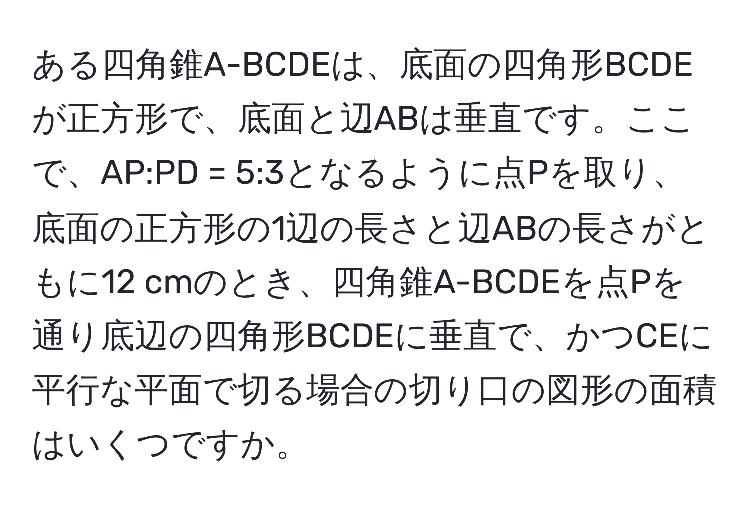 ある四角錐A-BCDEは、底面の四角形BCDEが正方形で、底面と辺ABは垂直です。ここで、AP:PD = 5:3となるように点Pを取り、底面の正方形の1辺の長さと辺ABの長さがともに12 cmのとき、四角錐A-BCDEを点Pを通り底辺の四角形BCDEに垂直で、かつCEに平行な平面で切る場合の切り口の図形の面積はいくつですか。