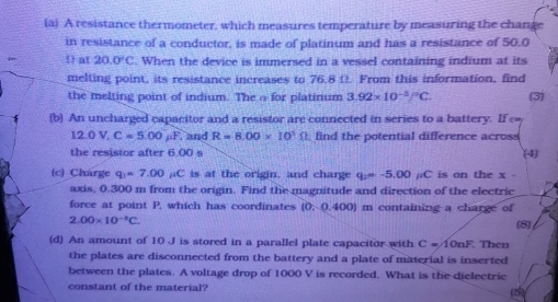 A resistance thermometer, which measures temperature by measuring the change 
in resistance of a conductor, is made of platinum and has a resistance of 50.0
fer  at 20.0°C. When the device is immersed in a vessel containing indium at its 
melting point, its resistance increases to 76.8 Ω. From this information, find 
the melting point of indium. The o for platinum 3.92* 10^(-3)/^circ C. (3) 
(b) An uncharged capacitor and a resistor are connected in series to a battery. If ∞
12.0V, C=5.00mu F. and R=8.00* 10^3Omega find the potential difference across 
the resistor after 6.00 s (4) 
(c) Charge q_1=7.00 C is at the origin, and charge q_2=-5.00 C is on the x - 
axis, 0.300 m from the origin. Find the magnitude and direction of the electric 
force at point P, which has coordinates (0,0.400 0) m containing a charge of
2.00* 10^(-1)C. [8] 
(d) An amount of 10 J is stored in a parallel plate capacitor with C=10nF Then 
the plates are disconnected from the battery and a plate of material is inserted 
between the plates. A voltage drop of 1000 V is recorded. What is the dielectric 
constant of the material?