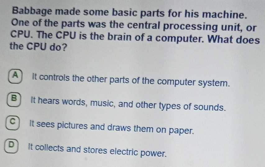 Babbage made some basic parts for his machine.
One of the parts was the central processing unit, or
CPU. The CPU is the brain of a computer. What does
the CPU do?
A) it controls the other parts of the computer system.
B] It hears words, music, and other types of sounds.
C) It sees pictures and draws them on paper.
D It collects and stores electric power.