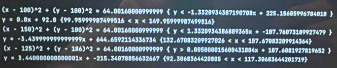 (x-100)^wedge 2+(y-100)^wedge 2=64.001600009999999
y=0.0x+92.0 99.95999987499516 .95999987499516)
(x· 150)^wedge 2+(y-100)^wedge 2=64,00160000999999999
y=-3.43999999999999x+644.6592114336734 13 52.6708 3209927026
(x-125)^wedge 2+(y-186)^wedge 2=64.00160009999999 .005000015600431804x+187.6081927819652
y=3 .4400000000001x+-215.34078856632667<92.3068364420805