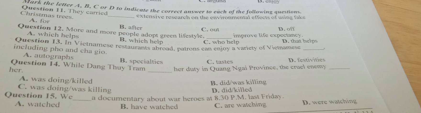 enjoy
Mark the letter A, B, C or D to indicate the correct answer to each of the following questions.
Question 11. They carried
Christmas trees.
_extensive research on the environmental effects of using fake
A. for
B. after
C. out D. off
Question 12. More and more people adopt green lifestyle,
improve life expectancy.
A. which helps B. which help
C. who help D. that helps
Question 13. In Vietnamese restaurants abroad. patrons can enjoy a variety of Vietnamese_
including pho and cha gio.
A. autographs B. specialties
C. tastes D. festivities
Question 14. While Dang Thuy Tram_
her.
her duty in Quang Ngai Province, the cruel enemy_
A. was doing/killed
B. did/was killing
C. was doing/was killing D. did/killed
Question 15. We_ a documentary about war heroes at 8.30 P.M. last Friday.
A. watched B. have watched C. are watching D. were watching