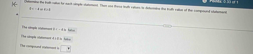 Points: 0.33 of 1
Determine the truth value for each simple statement. Then use these truth values to determine the truth value of the compound statement
0 or 4≥ 8
The simple statement 0 is false
The simple statement 4≥ 8 is false
The compound statement is