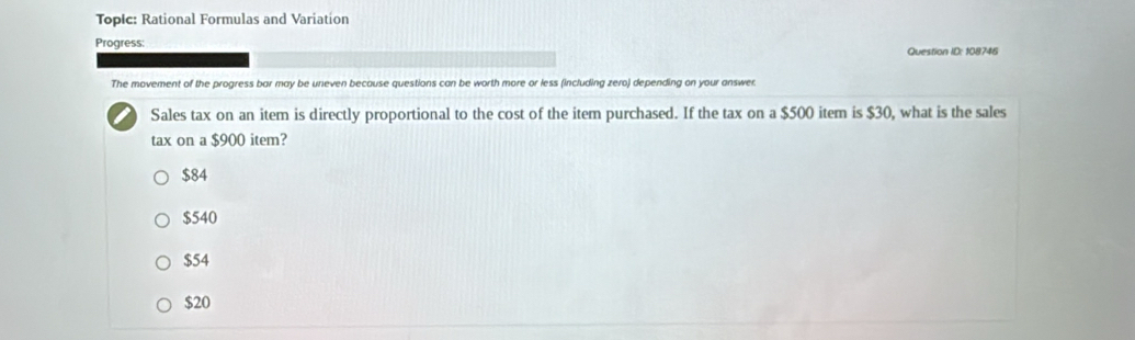 Topic: Rational Formulas and Variation
Progress: Question ID: 108746
The movement of the progress bar may be uneven because questions can be worth more or less (including zero) depending on your answer.
Sales tax on an item is directly proportional to the cost of the item purchased. If the tax on a $500 item is $30, what is the sales
tax on a $900 item?
$84
$540
$54
$20