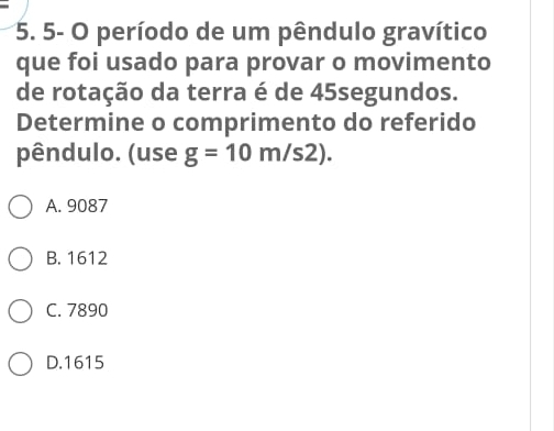 5- O período de um pêndulo gravítico
que foi usado para provar o movimento
de rotação da terra é de 45segundos.
Determine o comprimento do referido
pêndulo. (use g=10m/s2).
A. 9087
B. 1612
C. 7890
D. 1615