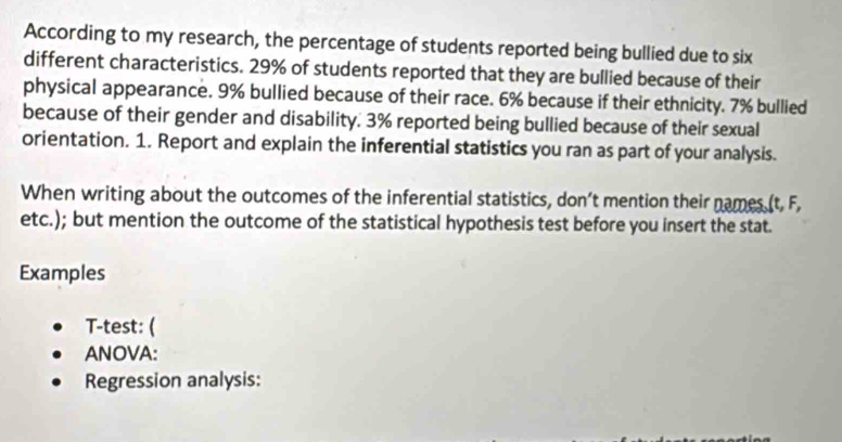 According to my research, the percentage of students reported being bullied due to six 
different characteristics. 29% of students reported that they are bullied because of their 
physical appearance. 9% bullied because of their race. 6% because if their ethnicity. 7% bullied 
because of their gender and disability. 3% reported being bullied because of their sexual 
orientation. 1. Report and explain the inferential statistics you ran as part of your analysis. 
When writing about the outcomes of the inferential statistics, don’t mention their names (t, F, 
etc.); but mention the outcome of the statistical hypothesis test before you insert the stat. 
Examples 
T-test: ( 
ANOVA: 
Regression analysis: