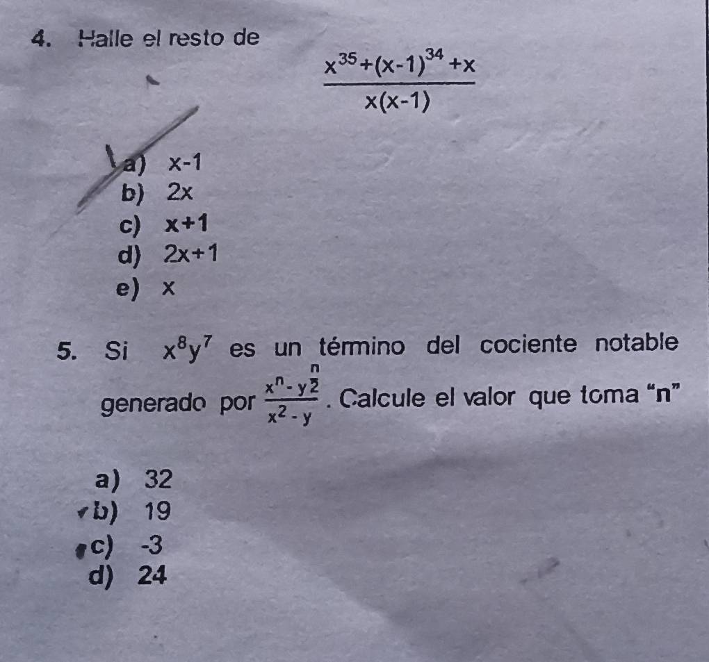 Halle el resto de
frac x^(35)+(x-1)^34+xx(x-1)
a) x-1
b) 2x
c) x+1
d) 2x+1
e x
5. Si x^8y^7 es un término del cociente notable
generado por frac x^n-y^(frac n)2x^2-y. Calcule el valor que toma “ n ”
a) 32
vb) 19
c) -3
d) 24